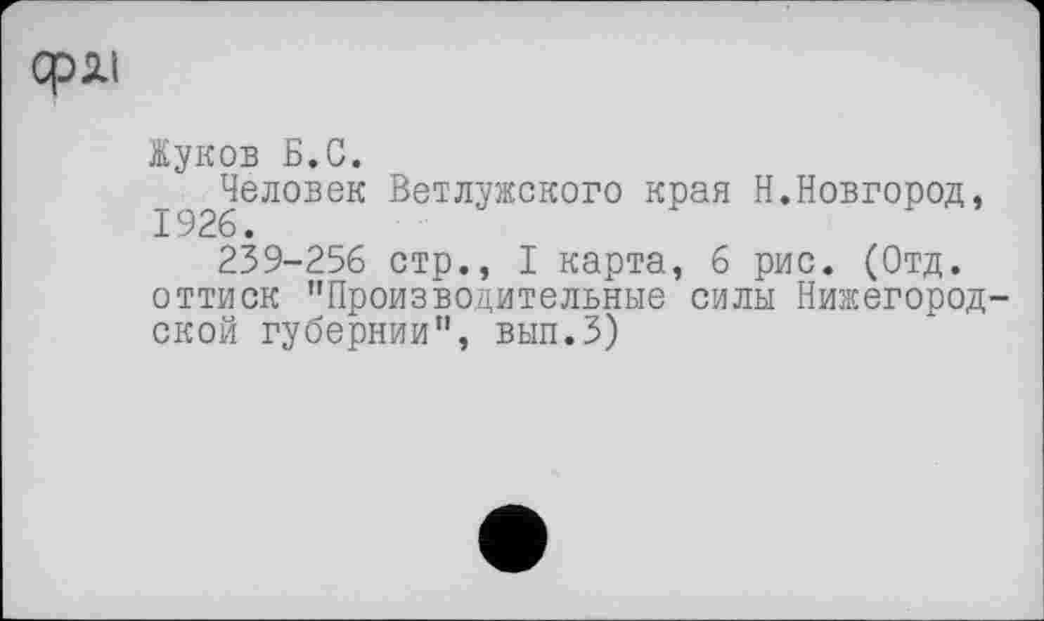 ﻿сряі
Жуков Б.С.
Человек Ветлужского края Н.Новгород,
239-256 стр., I карта, 6 рис. (Отд. оттиск "Производительные силы Нижегородской губернии", ВЫП.З)